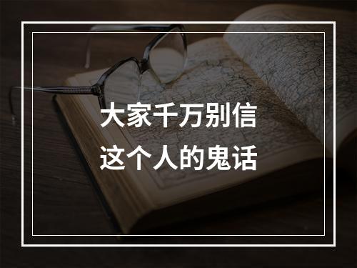 大家千万别信这个人的鬼话