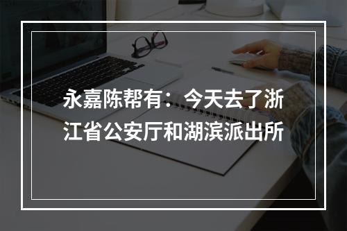 永嘉陈帮有：今天去了浙江省公安厅和湖滨派出所