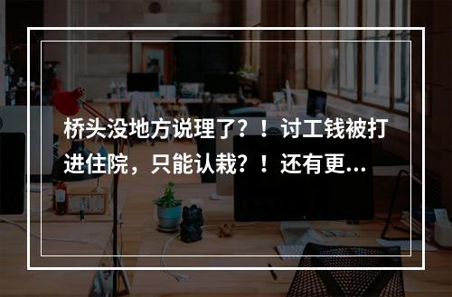 桥头没地方说理了？！讨工钱被打进住院，只能认栽？！还有更诡异的...