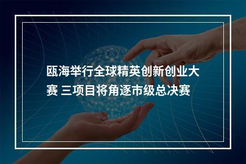 瓯海举行全球精英创新创业大赛 三项目将角逐市级总决赛