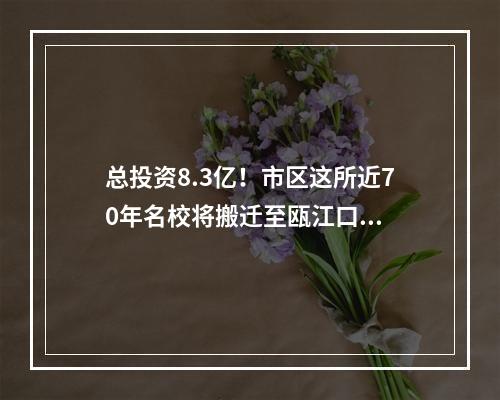 总投资8.3亿！市区这所近70年名校将搬迁至瓯江口...