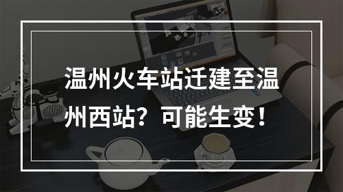 温州火车站迁建至温州西站？可能生变！