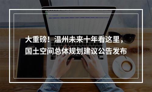 大重磅！温州未来十年看这里，国土空间总体规划建议公告发布
