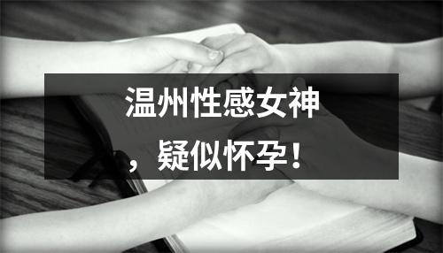 温州性感女神，疑似怀孕！