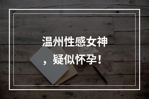 温州性感女神，疑似怀孕！