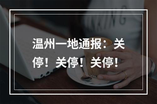 温州一地通报：关停！关停！关停！