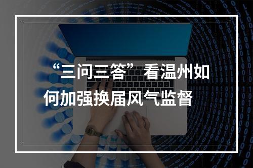 “三问三答”看温州如何加强换届风气监督