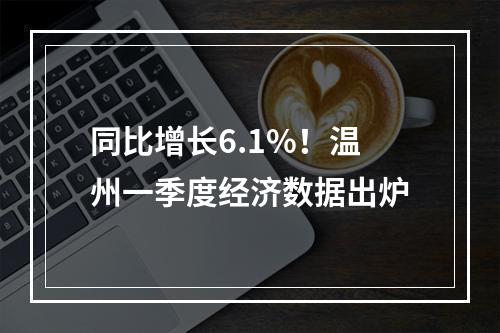 同比增长6.1%！温州一季度经济数据出炉