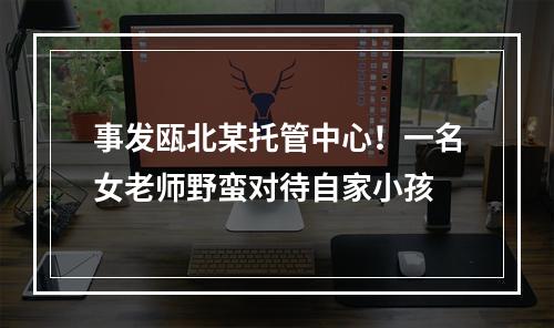 事发瓯北某托管中心！一名女老师野蛮对待自家小孩