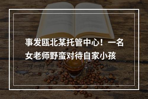 事发瓯北某托管中心！一名女老师野蛮对待自家小孩