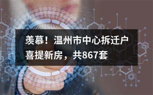 羡慕！温州市中心拆迁户喜提新房，共867套