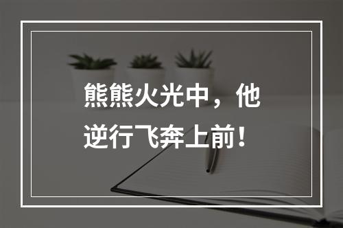 熊熊火光中，他逆行飞奔上前！