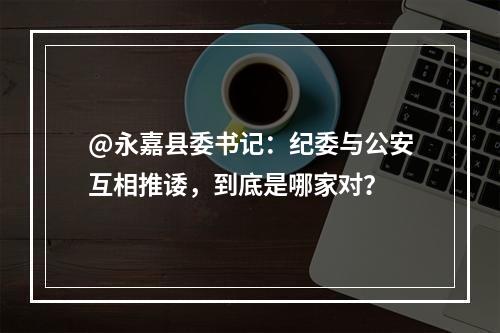 @永嘉县委书记：纪委与公安互相推诿，到底是哪家对？