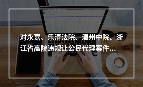 对永嘉、乐清法院、温州中院、浙江省高院违规让公民代理案件的实名举报