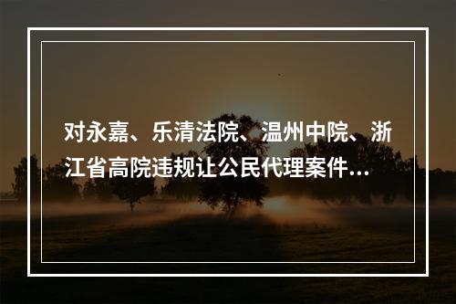 对永嘉、乐清法院、温州中院、浙江省高院违规让公民代理案件的实名举报