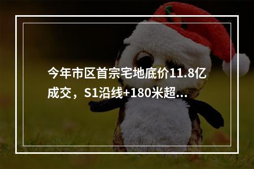 今年市区首宗宅地底价11.8亿成交，S1沿线+180米超高层...