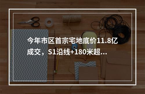 今年市区首宗宅地底价11.8亿成交，S1沿线+180米超高层...