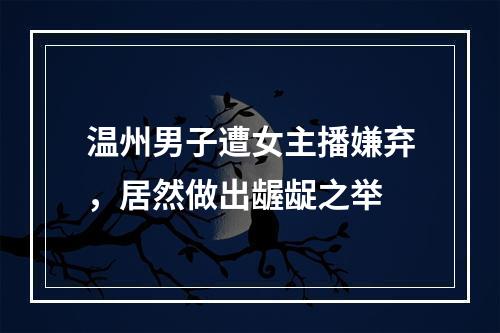 温州男子遭女主播嫌弃，居然做出龌龊之举
