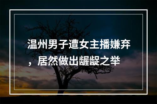 温州男子遭女主播嫌弃，居然做出龌龊之举