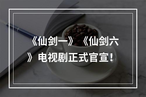 《仙剑一》《仙剑六》电视剧正式官宣！