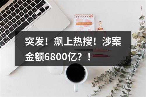 突发！飙上热搜！涉案金额6800亿？！