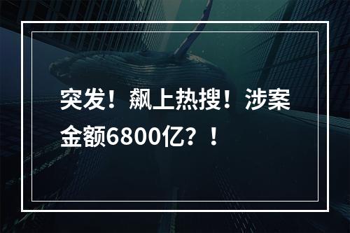 突发！飙上热搜！涉案金额6800亿？！