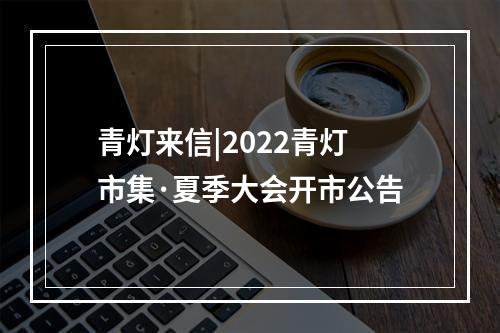 青灯来信|2022青灯市集·夏季大会开市公告