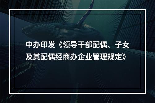 中办印发《领导干部配偶、子女及其配偶经商办企业管理规定》