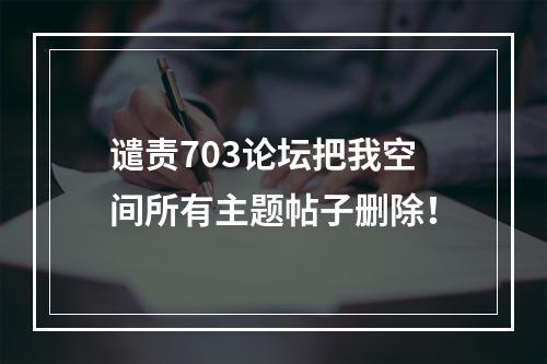 谴责703论坛把我空间所有主题帖子删除！