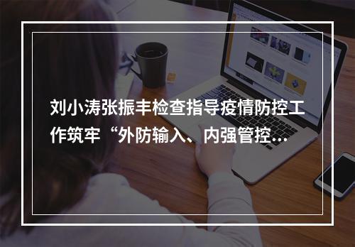 刘小涛张振丰检查指导疫情防控工作筑牢“外防输入、内强管控”严密防线
