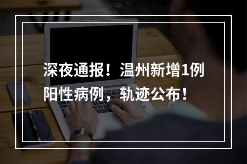 深夜通报！温州新增1例阳性病例，轨迹公布！