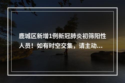 鹿城区新增1例新冠肺炎初筛阳性人员！如有时空交集，请主动报告