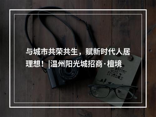 与城市共荣共生，赋新时代人居理想！|温州阳光城招商·檀境