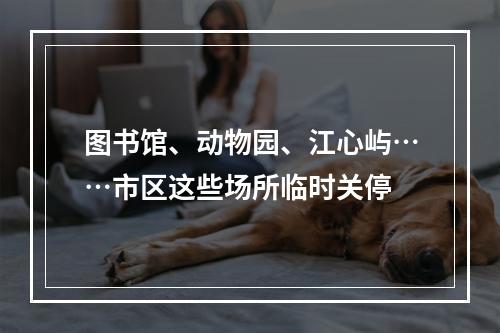 图书馆、动物园、江心屿……市区这些场所临时关停