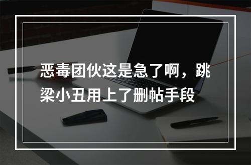 恶毒团伙这是急了啊，跳梁小丑用上了删帖手段