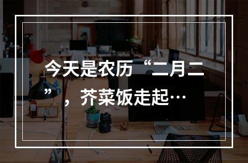 今天是农历“二月二”，芥菜饭走起…