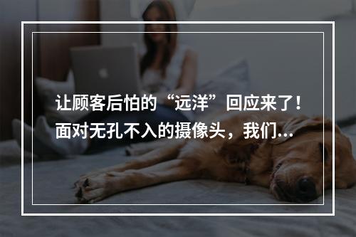 让顾客后怕的“远洋”回应来了！面对无孔不入的摄像头，我们该怎么办？