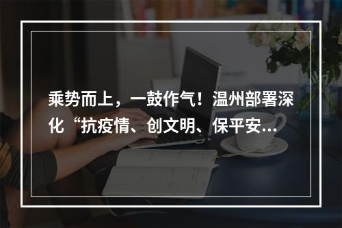 乘势而上，一鼓作气！温州部署深化“抗疫情、创文明、保平安”工作