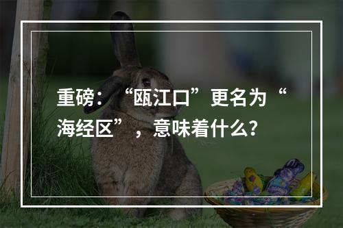 重磅：“瓯江口”更名为“海经区”，意味着什么？