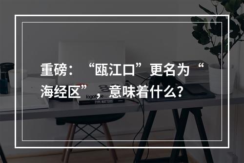 重磅：“瓯江口”更名为“海经区”，意味着什么？