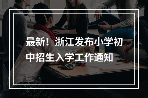 最新！浙江发布小学初中招生入学工作通知