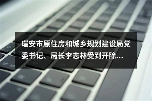瑞安市原住房和城乡规划建设局党委书记、局长李志林受到开除党籍处分