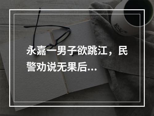 永嘉一男子欲跳江，民警劝说无果后...