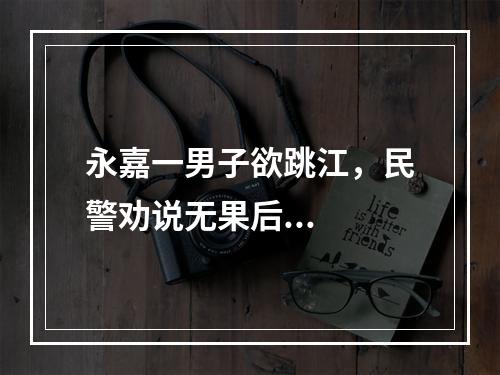 永嘉一男子欲跳江，民警劝说无果后...