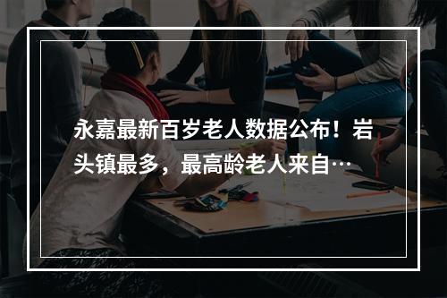 永嘉最新百岁老人数据公布！岩头镇最多，最高龄老人来自…