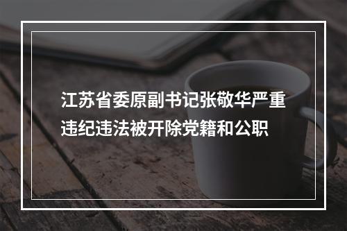 江苏省委原副书记张敬华严重违纪违法被开除党籍和公职