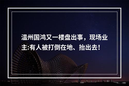 温州国鸿又一楼盘出事，现场业主:有人被打倒在地、抬出去！