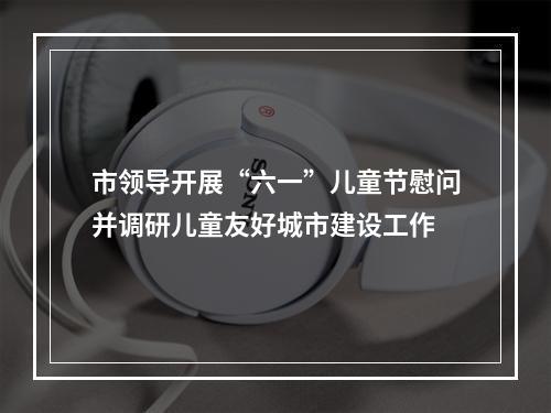 市领导开展“六一”儿童节慰问并调研儿童友好城市建设工作