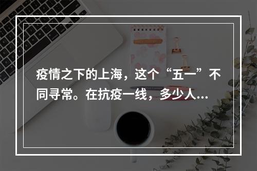 疫情之下的上海，这个“五一”不同寻常。在抗疫一线，多少人在不同的岗位上挥洒汗...