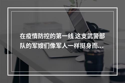 在疫情防控的第一线 这支武警部队的军嫂们像军人一样挺身而出